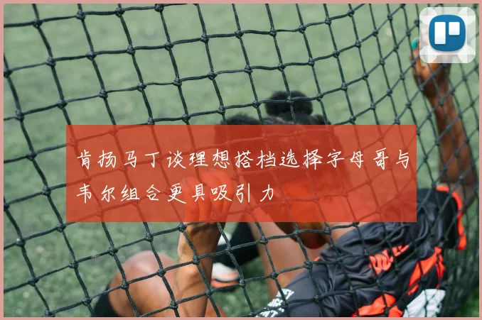 肯扬马丁谈理想搭档选择字母哥与韦尔组合更具吸引力