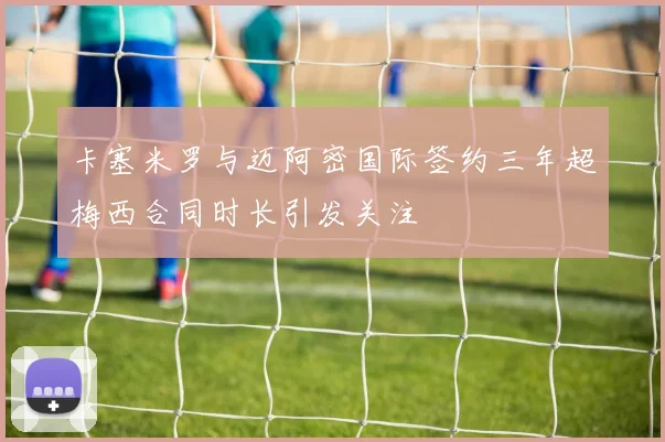 卡塞米罗与迈阿密国际签约三年超梅西合同时长引发关注